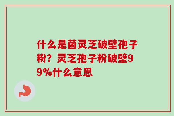 什么是菌灵芝破壁孢子粉？灵芝孢子粉破壁99%什么意思