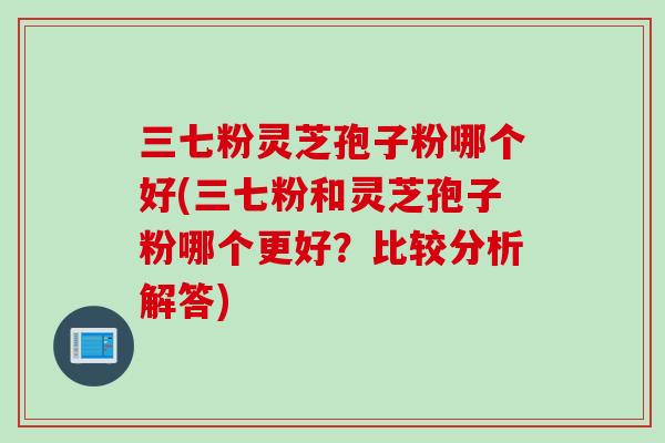三七粉灵芝孢子粉哪个好(三七粉和灵芝孢子粉哪个更好？比较分析解答)