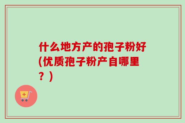 什么地方产的孢子粉好(优质孢子粉产自哪里?) 什么地方产的孢子粉好(优质孢子粉产自哪里?)