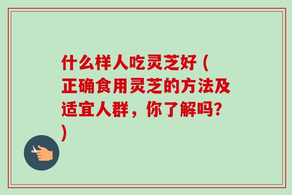 什么样人吃灵芝好 (正确食用灵芝的方法及适宜人群，你了解吗？)