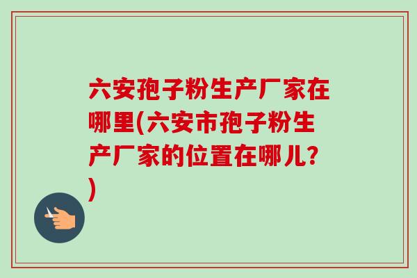 六安孢子粉生产厂家在哪里(六安市孢子粉生产厂家的位置在哪儿？)