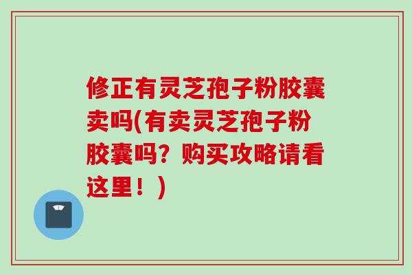 修正有灵芝孢子粉胶囊卖吗(有卖灵芝孢子粉胶囊吗？购买攻略请看这里！)