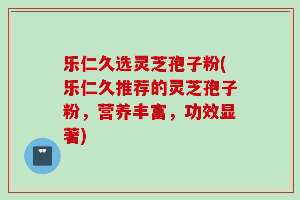 乐仁久选灵芝孢子粉(乐仁久推荐的灵芝孢子粉，营养丰富，功效显著)