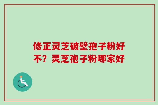 修正灵芝破壁孢子粉好不?灵芝孢子粉哪家好 修正灵芝破壁孢子粉好不?灵芝孢子粉哪家好