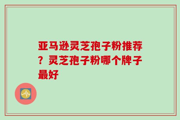 亚马逊灵芝孢子粉推荐？灵芝孢子粉哪个牌子最好