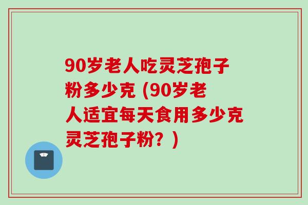 90岁老人吃灵芝孢子粉多少克 (90岁老人适宜每天食用多少克灵芝孢子粉？)