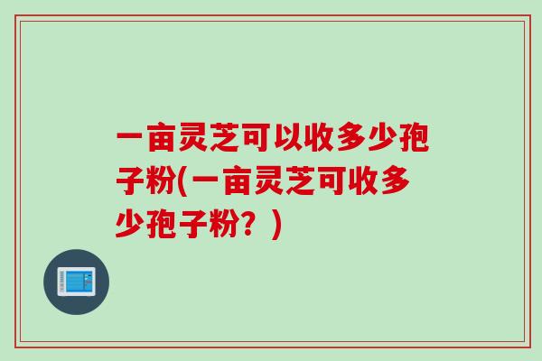 一亩灵芝可以收多少孢子粉(一亩灵芝可收多少孢子粉？)