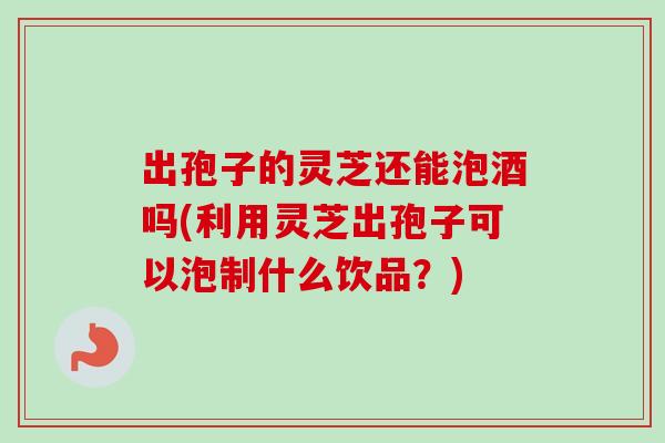 出孢子的灵芝还能泡酒吗(利用灵芝出孢子可以泡制什么饮品？)
