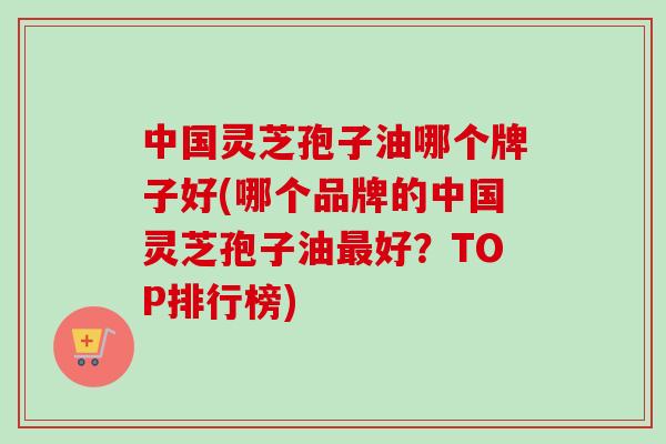 中国灵芝孢子油哪个牌子好(哪个品牌的中国灵芝孢子油最好？TOP排行榜)