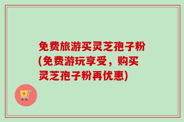 免费旅游买灵芝孢子粉(免费游玩享受，购买灵芝孢子粉再优惠)