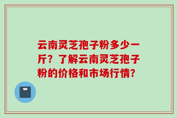 云南灵芝孢子粉多少一斤？了解云南灵芝孢子粉的价格和市场行情？