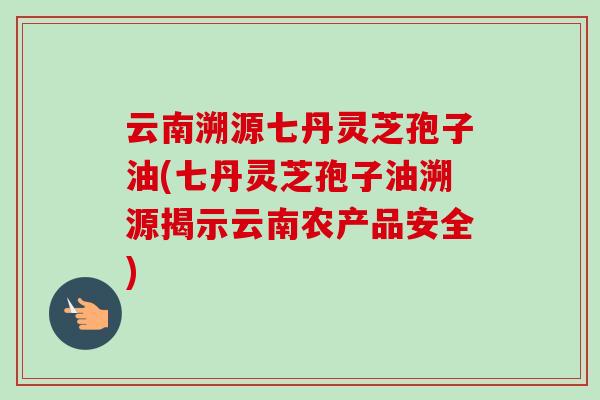 云南溯源七丹灵芝孢子油(七丹灵芝孢子油溯源揭示云南农产品安全) 云南溯源七丹灵芝孢子油(七丹灵芝孢子油溯源揭示云南农产品安全)