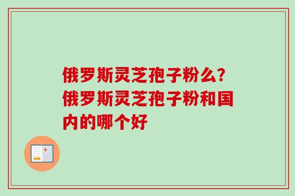 俄罗斯灵芝孢子粉么?俄罗斯灵芝孢子粉和国内的哪个好 俄罗斯灵芝孢子粉么?俄罗斯灵芝孢子粉和国内的哪个好