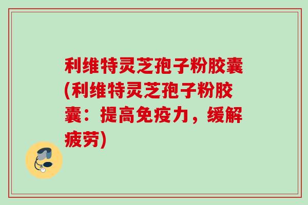 利维特灵芝孢子粉胶囊(利维特灵芝孢子粉胶囊：提高免疫力，缓解疲劳)
