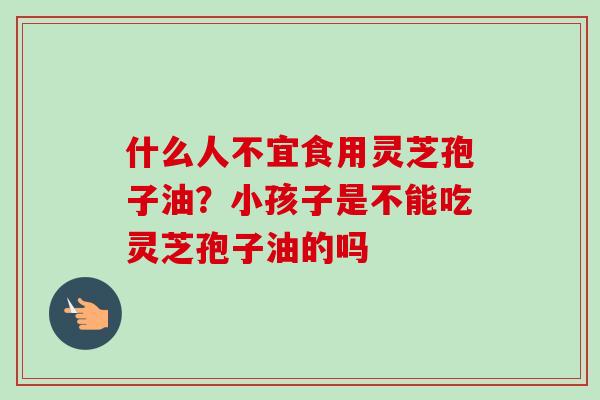 什么人不宜食用灵芝孢子油？小孩子是不能吃灵芝孢子油的吗