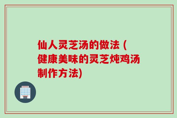 仙人灵芝汤的做法 (健康美味的灵芝炖鸡汤制作方法)