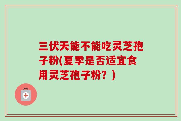 三伏天能不能吃灵芝孢子粉(夏季是否适宜食用灵芝孢子粉？)