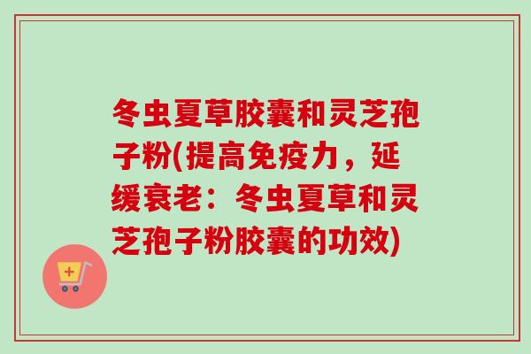 冬虫夏草胶囊和灵芝孢子粉(提高免疫力，延缓衰老：冬虫夏草和灵芝孢子粉胶囊的功效)