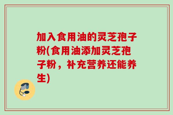 加入食用油的灵芝孢子粉(食用油添加灵芝孢子粉，补充营养还能养生)