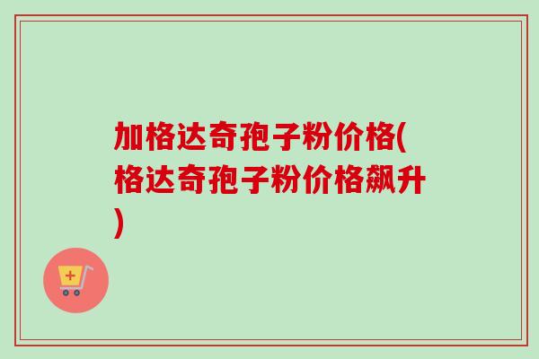 加格达奇孢子粉价格(格达奇孢子粉价格飙升)