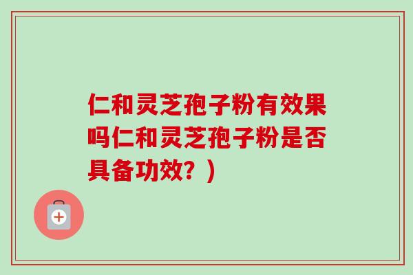 仁和灵芝孢子粉有效果吗仁和灵芝孢子粉是否具备功效？)