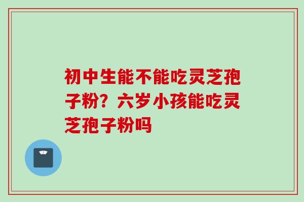 初中生能不能吃灵芝孢子粉？六岁小孩能吃灵芝孢子粉吗