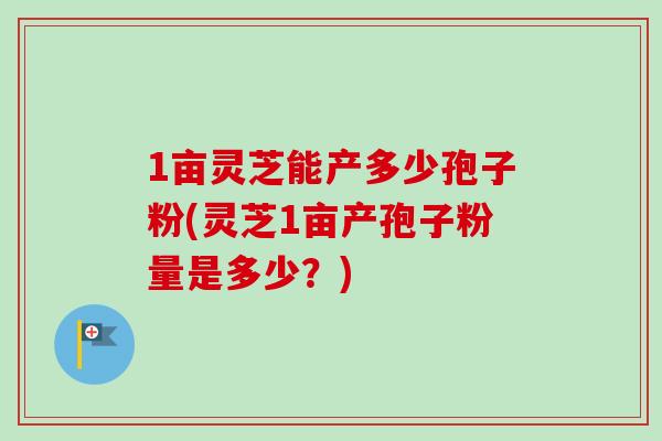 1亩灵芝能产多少孢子粉(灵芝1亩产孢子粉量是多少？)
