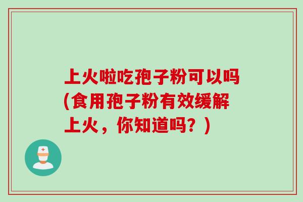 上火啦吃孢子粉可以吗(食用孢子粉有效缓解上火，你知道吗？)