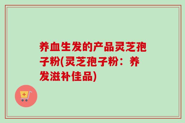 养血生发的产品灵芝孢子粉(灵芝孢子粉：养发滋补佳品)