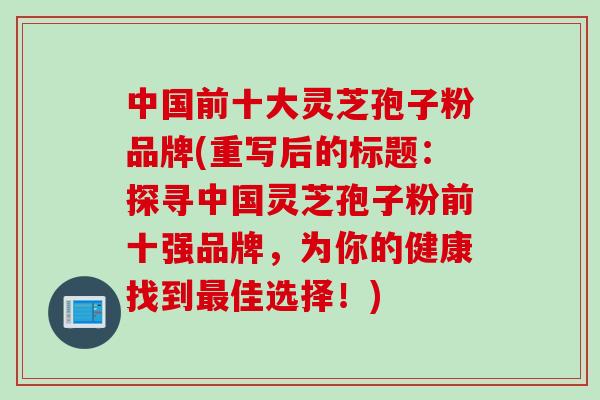 中国前十大灵芝孢子粉品牌(重写后的标题：探寻中国灵芝孢子粉前十强品牌，为你的健康找到最佳选择！)