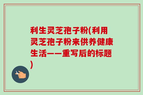 利生灵芝孢子粉(利用灵芝孢子粉来供养健康生活——重写后的标题)