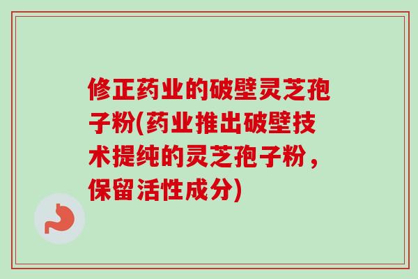 修正药业的破壁灵芝孢子粉(药业推出破壁技术提纯的灵芝孢子粉，保留活性成分)