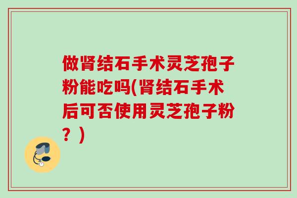 做肾结石手术灵芝孢子粉能吃吗(肾结石手术后可否使用灵芝孢子粉？)