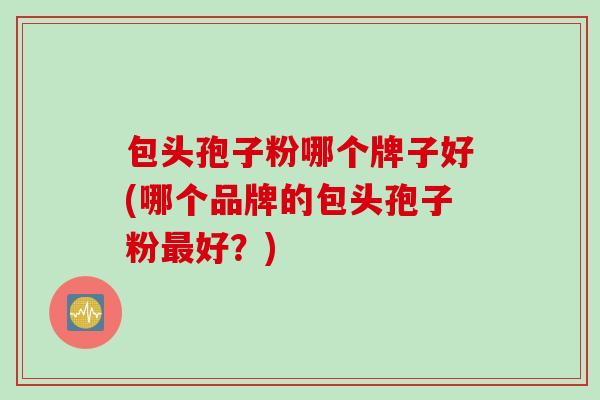 包头孢子粉哪个牌子好(哪个品牌的包头孢子粉最好？)
