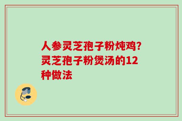人参灵芝孢子粉炖鸡?灵芝孢子粉煲汤的12种做法 人参灵芝孢子粉炖鸡?灵芝孢子粉煲汤的12种做法
