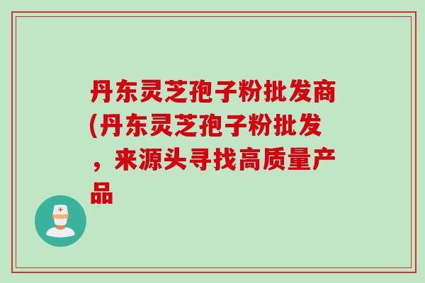 丹东灵芝孢子粉批发商(丹东灵芝孢子粉批发，来源头寻找高质量产品