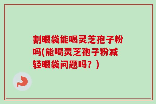 割眼袋能喝灵芝孢子粉吗(能喝灵芝孢子粉减轻眼袋问题吗？)