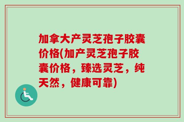 加拿大产灵芝孢子胶囊价格(加产灵芝孢子胶囊价格，臻选灵芝，纯天然，健康可靠)