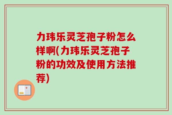 力玮乐灵芝孢子粉怎么样啊(力玮乐灵芝孢子粉的功效及使用方法推荐)