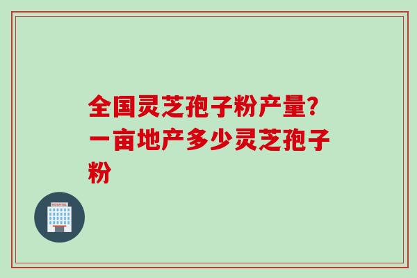 全国灵芝孢子粉产量?一亩地产多少灵芝孢子粉 全国灵芝孢子粉产量?一亩地产多少灵芝孢子粉