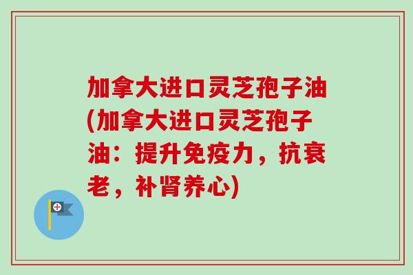 加拿大进口灵芝孢子油(加拿大进口灵芝孢子油：提升免疫力，抗衰老，补肾养心)