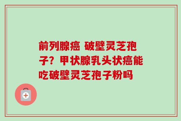 前列腺癌 破壁灵芝孢子？甲状腺乳头状癌能吃破壁灵芝孢子粉吗