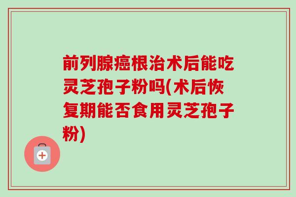 前列腺根术后能吃灵芝孢子粉吗(术后恢复期能否食用灵芝孢子粉)