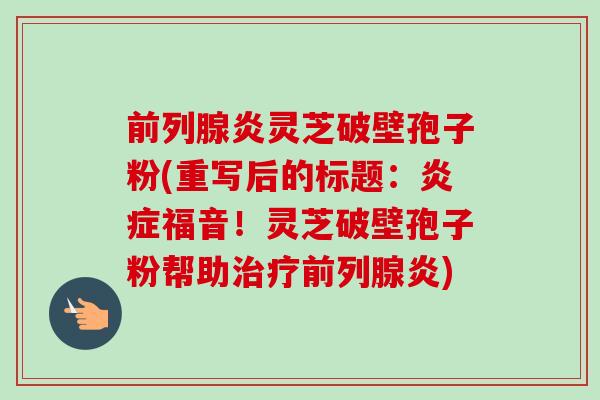 前列腺炎灵芝破壁孢子粉(重写后的标题：炎症福音！灵芝破壁孢子粉帮助治疗前列腺炎)