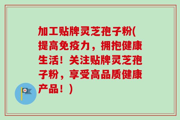 加工贴牌灵芝孢子粉(提高免疫力，拥抱健康生活！关注贴牌灵芝孢子粉，享受高品质健康产品！)