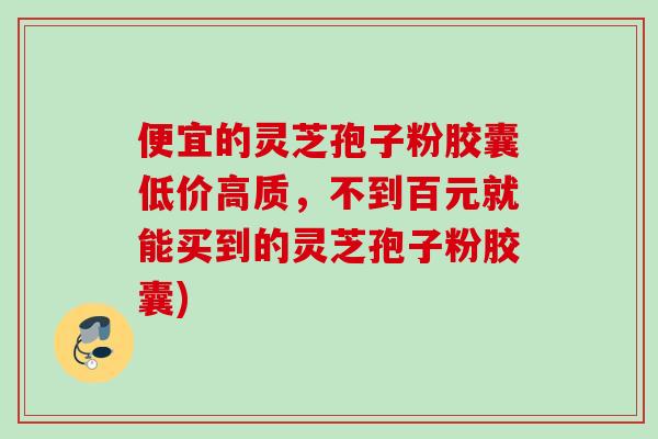 便宜的灵芝孢子粉胶囊低价高质，不到百元就能买到的灵芝孢子粉胶囊)
