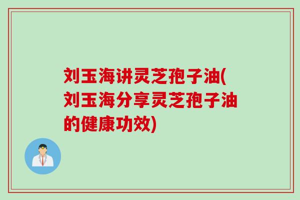 刘玉海讲灵芝孢子油(刘玉海分享灵芝孢子油的健康功效)