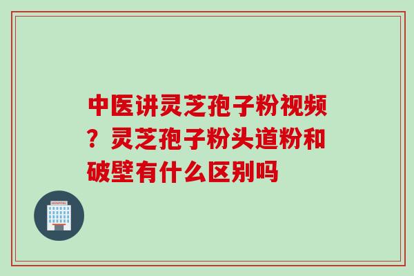 中医讲灵芝孢子粉视频?灵芝孢子粉头道粉和破壁有什么区别吗 中医讲灵芝孢子粉视频?灵芝孢子粉头道粉和破壁有什么区别吗