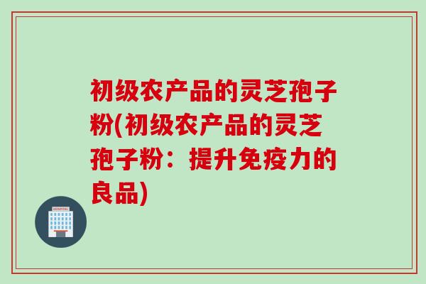 初级农产品的灵芝孢子粉(初级农产品的灵芝孢子粉：提升免疫力的良品)