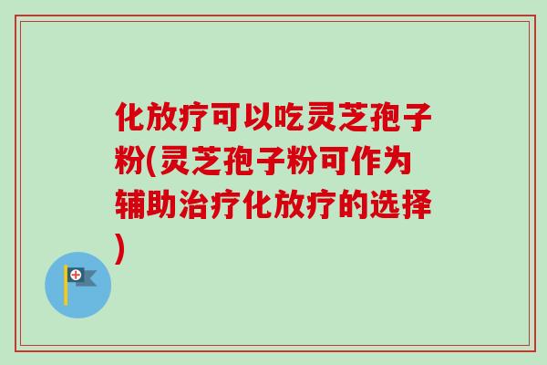 化可以吃灵芝孢子粉(灵芝孢子粉可作为辅助化的选择)